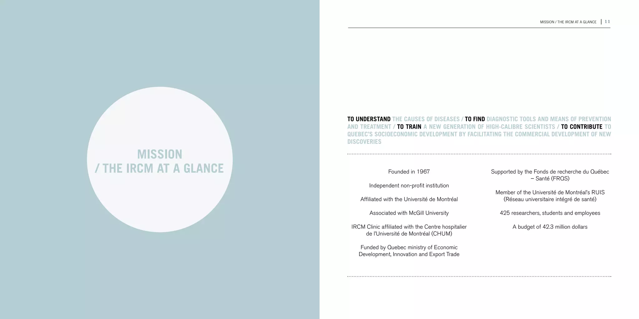 10 | 2011-2012 IRCM ANNUAL REPORT                                                                                                     MISSION / THE IRCM AT A GLANCE   | 11




                                                             To understand the causes of diseases / To find diagnostic tools and means of prevention
                                                             and treatment / To train a new generation of high-calibre scientists / To contribute to
                                                             Quebec’s socioeconomic development by facilitating the commercial development of new
                                                             discoveries

                                            MISSION
                                    / THE IRCM AT A GLANCE                   Founded in 1967                       Supported by the Fonds de recherche du Québec
                                                                                                                                   – Santé (frqs)
                                                                     Independent non-profit institution
                                                                                                                    Member of the Université de Montréal’s ruis
                                                                 Affiliated with the Université de Montréal           (Réseau universitaire intégré de santé)

                                                                     Associated with McGill University                425 researchers, students and employees

                                                              IRCM Clinic affiliated with the Centre hospitalier           A budget of 42.3 million dollars
                                                                  de l’Université de Montréal (CHUM)

                                                                 Funded by Quebec ministry of Economic
                                                                 Development, Innovation and Export Trade
 