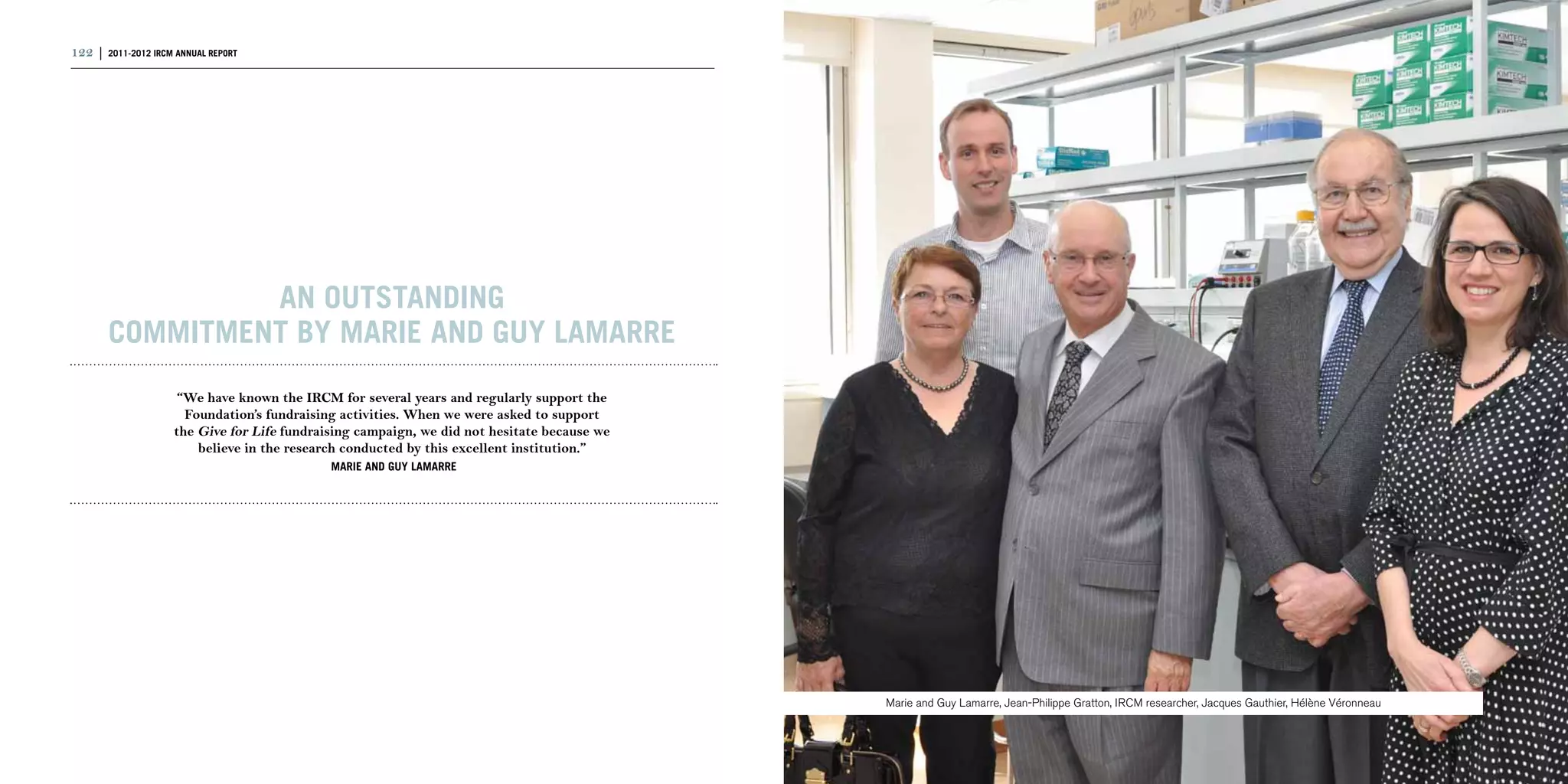 122 | 2011-2012 IRCM ANNUAL REPORT                                                                                                                                                                | 123




                AN OUTSTANDING
       COMMITMENT BY MARIE AND GUY LAMARRE
                      “We have known the IRCM for several years and regularly support the
                       Foundation’s fundraising activities. When we were asked to support
                     the Give for Life fundraising campaign, we did not hesitate because we
                         believe in the research conducted by this excellent institution.”
                                              MARIE AND GUY LAMARRE




                                                                                              Marie and Guy Lamarre, Jean-Philippe Gratton, IRCM researcher, Jacques Gauthier, Hélène Véronneau
 