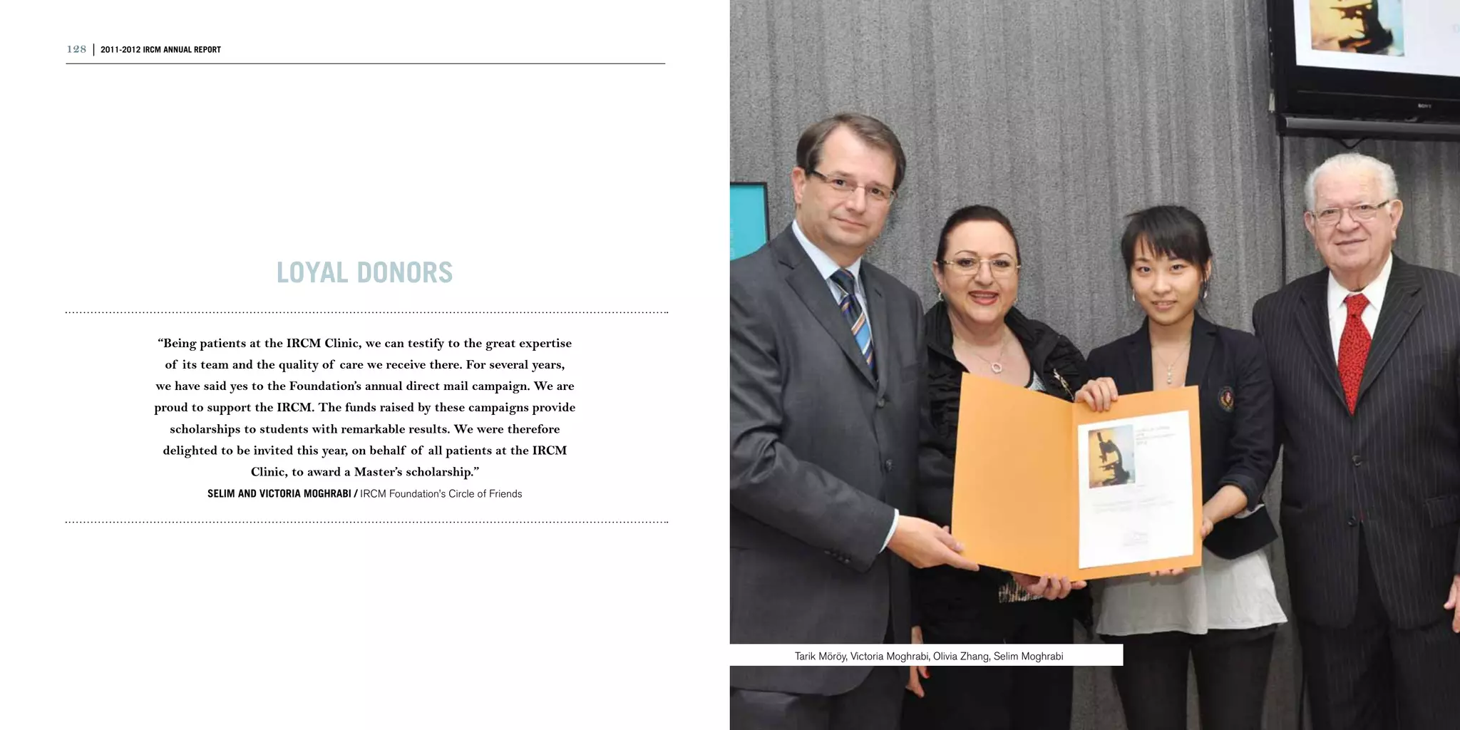 128 | 2011-2012 IRCM ANNUAL REPORT                                                                                                                                | 129




                                             LOYAL DONORS

                    “Being patients at the IRCM Clinic, we can testify to the great expertise
                     of its team and the quality of care we receive there. For several years,
                   we have said yes to the Foundation’s annual direct mail campaign. We are
                   proud to support the IRCM. The funds raised by these campaigns provide
                      scholarships to students with remarkable results. We were therefore
                     delighted to be invited this year, on behalf of all patients at the IRCM
                                       Clinic, to award a Master’s scholarship.”
                               Selim AND Victoria Moghrabi / IRCM Foundation’s Circle of Friends




                                                                                                   Tarik Möröy, Victoria Moghrabi, Olivia Zhang, Selim Moghrabi
 