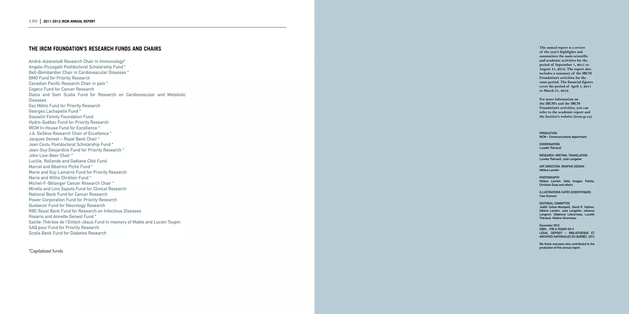 130 | 2011-2012 IRCM ANNUAL REPORT                                                                               | 131



The IRCM Foundation’s research funds and chairs                              The annual report is a review
                                                                             of the year’s highlights and
                                                                             summarizes the main scientific
André-Aisenstadt Research Chair in Immunology*                               and academic activities for the
                                                                             period of September 1, 2011 to
Angelo-Pizzagalli Postdoctoral Scholarship Fund *                            August 31, 2012. The report also
Bell-Bombardier Chair in Cardiovascular Diseases *                           includes a summary of the IRCM
BMO Fund for Priority Research                                               Foundation’s activities for the
                                                                             same period. The financial figures
Canadian Pacific Research Chair in pain *
                                                                             cover the period of April 1, 2011
Cogeco Fund for Cancer Research                                              to March 31, 2012.
Diana and Sam Scalia Fund for Research on Cardiovascular and Metabolic
Diseases                                                                     For more information on
                                                                             the IRCM’s and the IRCM
Gaz Métro Fund for Priority Research                                         Foundation’s activities, you can
Georges Lachapelle Fund *                                                    refer to the academic report and
Gosselin Family Foundation Fund                                              the Institut’s website (ircm.qc.ca).
Hydro-Québec Fund for Priority Research
IRCM In-House Fund for Excellence *
J.A. DeSève Research Chair of Excellence *                                   PRODUCTION
                                                                             IRCM – Communications department
Jacques Genest – Royal Bank Chair *
Jean Coutu Postdoctoral Scholarship Fund *                                   COORDINATION
                                                                             Lucette Thériault
Jean-Guy Desjardins Fund for Priority Research *
John Low-Beer Chair *                                                        RESEARCH, WRITING, TRANSLATION
                                                                             Lucette Thériault, Julie Langelier
Lucille, Rollande and Gaétane Côté Fund
Marcel and Béatrice Piché Fund *                                             ART DIRECTION, GRAPHIC DESIGN
                                                                             Hélène Lambin
Marie and Guy Lamarre Fund for Priority Research
Marie and Willie Chrétien Fund *                                             PHOTOGRAPHY
                                                                             Hélène Lambin, Getty Images, Fotolia,
Michel-F.-Bélanger Cancer Research Chair *                                   Christian Guay and others
Mirella and Lino Saputo Fund for Clinical Research
                                                                             Illustrations cafés scientifiques
National Bank Fund for Cancer Research                                       Yves Dumont
Power Corporation Fund for Priority Research
                                                                             EDITORIAL COMMITTEE
Quebecor Fund for Neurology Research                                         Judith Cotton-Montpetit, David R. Hipfner,
RBC Royal Bank Fund for Research on Infectious Diseases                      Hélène Lambin, Julie Langelier, Johanne
                                                                             Langevin, Stéphane Létourneau, Lucette
Rosario and Annette Genest Fund *                                            Thériault, Hélène Véronneau
Sainte-Thérèse de l’Enfant-Jésus Fund in memory of Mable and Lucien Toupin
                                                                             December 2012
SAQ pour Fund for Priority Research                                          ISBN- : 978-2-924029-03-9
Scotia Bank Fund for Diabetes Research                                       LEGAL DEPOSIT – BIBLIOTHÈQUE ET
                                                                             ARCHIVES NATIONALES DU QUÉBEC, 2012

                                                                             We thank everyone who contributed to the
                                                                             production of this annual report.
*Capitalized funds 
 