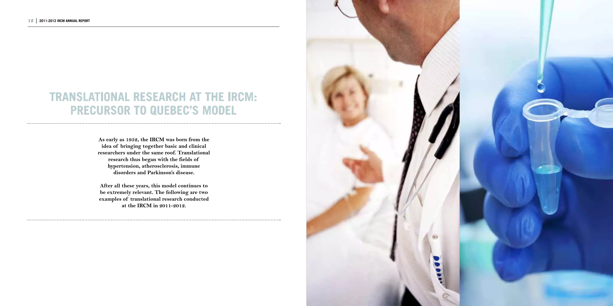 12 | 2011-2012 IRCM ANNUAL REPORT                                                    | 13




           Translational research at the IRCM:
              precursor to Quebec’s model

                                    As early as 1952, the IRCM was born from the
                                      idea of bringing together basic and clinical
                                    researchers under the same roof. Translational
                                         research thus began with the fields of
                                         hypertension, atherosclerosis, immune
                                           disorders and Parkinson’s disease.

                                    After all these years, this model continues to
                                    be extremely relevant. The following are two
                                    examples of translational research conducted
                                              at the IRCM in 2011-2012.
 