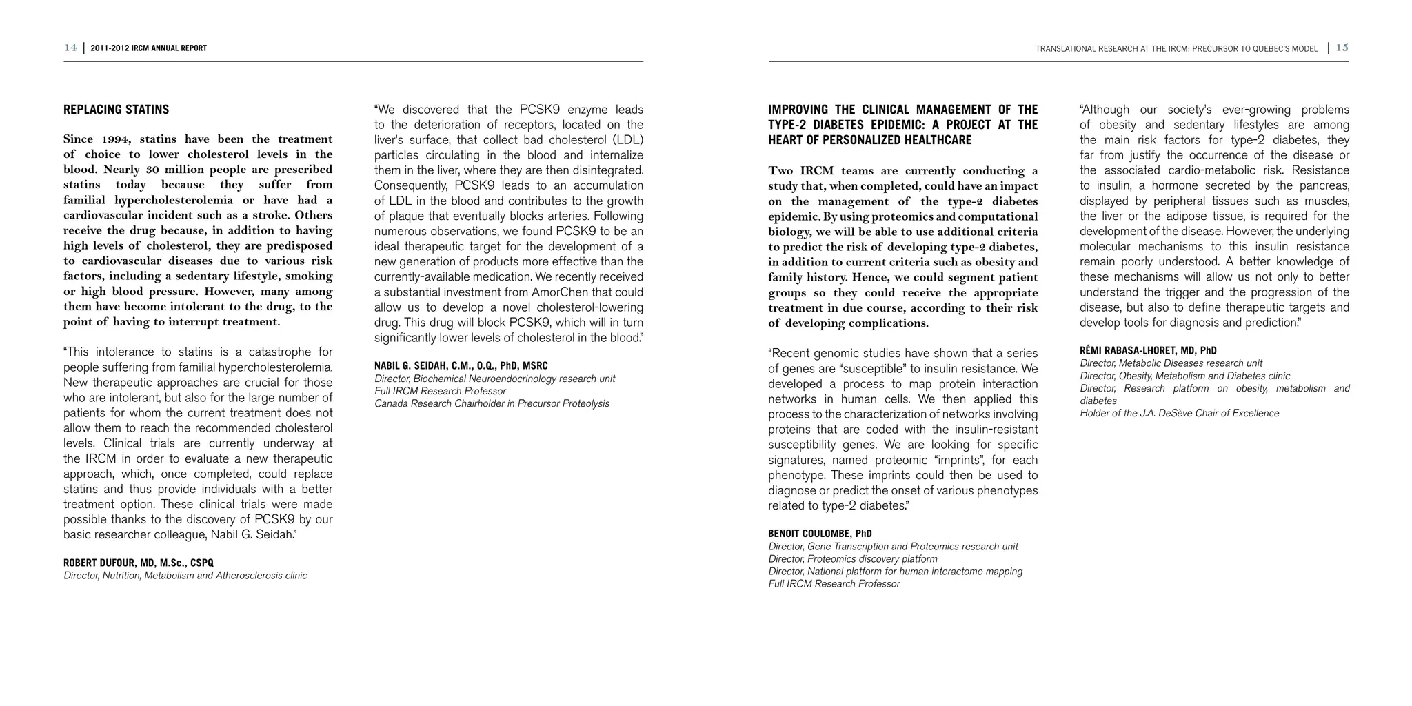 14 | 2011-2012 IRCM ANNUAL REPORT                                                                                                                                                   Translational research at the IRCM: precursor to Quebec’s model   | 15



REPLACING STATINS                                            “We discovered that the PCSK9 enzyme leads                 IMPROVING THE CLINICAL MANAGEMENT OF THE                             “Although our society’s ever-growing problems
                                                             to the deterioration of receptors, located on the          TYPE-2 DIABETES EPIDEMIC: A PROJECT AT THE                           of obesity and sedentary lifestyles are among
Since 1994, statins have been the treatment                  liver’s surface, that collect bad cholesterol (LDL)        HEART OF PERSONALIZED HEALTHCARE                                     the main risk factors for type-2 diabetes, they
of choice to lower cholesterol levels in the                 particles circulating in the blood and internalize                                                                              far from justify the occurrence of the disease or
blood. Nearly 30 million people are prescribed               them in the liver, where they are then disintegrated.      Two IRCM teams are currently conducting a                            the associated cardio-metabolic risk. Resistance
statins today because they suffer from                       Consequently, PCSK9 leads to an accumulation               study that, when completed, could have an impact                     to insulin, a hormone secreted by the pancreas,
familial hypercholesterolemia or have had a                  of LDL in the blood and contributes to the growth          on the management of the type-2 diabetes                             displayed by peripheral tissues such as muscles,
cardiovascular incident such as a stroke. Others             of plaque that eventually blocks arteries. Following       epidemic. By using proteomics and computational                      the liver or the adipose tissue, is required for the
receive the drug because, in addition to having              numerous observations, we found PCSK9 to be an             biology, we will be able to use additional criteria                  development of the disease. However, the underlying
high levels of cholesterol, they are predisposed             ideal therapeutic target for the development of a          to predict the risk of developing type-2 diabetes,                   molecular mechanisms to this insulin resistance
to cardiovascular diseases due to various risk               new generation of products more effective than the         in addition to current criteria such as obesity and                  remain poorly understood. A better knowledge of
factors, including a sedentary lifestyle, smoking            currently-available medication. We recently received       family history. Hence, we could segment patient                      these mechanisms will allow us not only to better
or high blood pressure. However, many among                  a substantial investment from AmorChen that could          groups so they could receive the appropriate                         understand the trigger and the progression of the
them have become intolerant to the drug, to the              allow us to develop a novel cholesterol-lowering           treatment in due course, according to their risk                     disease, but also to define therapeutic targets and
point of having to interrupt treatment.                      drug. This drug will block PCSK9, which will in turn       of developing complications.                                         develop tools for diagnosis and prediction.”
                                                             significantly lower levels of cholesterol in the blood.”
“This intolerance to statins is a catastrophe for                                                                       “Recent genomic studies have shown that a series                     RÉMI RABASA-LHORET, MD, PhD
people suffering from familial hypercholesterolemia.         NABIL G. SEIDAH, C.M., O.Q., PhD, MSRC                                                                                          Director, Metabolic Diseases research unit
                                                                                                                        of genes are “susceptible” to insulin resistance. We
                                                             Director, Biochemical Neuroendocrinology research unit                                                                          Director, Obesity, Metabolism and Diabetes clinic
New therapeutic approaches are crucial for those                                                                        developed a process to map protein interaction                       Director, Research platform on obesity, metabolism and
                                                             Full IRCM Research Professor
who are intolerant, but also for the large number of         Canada Research Chairholder in Precursor Proteolysis       networks in human cells. We then applied this                        diabetes
patients for whom the current treatment does not                                                                        process to the characterization of networks involving                Holder of the J.A. DeSève Chair of Excellence
allow them to reach the recommended cholesterol                                                                         proteins that are coded with the insulin-resistant
levels. Clinical trials are currently underway at                                                                       susceptibility genes. We are looking for specific
the IRCM in order to evaluate a new therapeutic                                                                         signatures, named proteomic “imprints”, for each                     	
approach, which, once completed, could replace                                                                          phenotype. These imprints could then be used to
statins and thus provide individuals with a better                                                                      diagnose or predict the onset of various phenotypes
treatment option. These clinical trials were made                                                                       related to type-2 diabetes.”
possible thanks to the discovery of PCSK9 by our
basic researcher colleague, Nabil G. Seidah.”                                                                           BENOIT COULOMBE, PhD
                                                                                                                        Director, Gene Transcription and Proteomics research unit
ROBERT DUFOUR, MD, M.Sc., CSPQ                                                                                          Director, Proteomics discovery platform
Director, Nutrition, Metabolism and Atherosclerosis clinic                                                              Director, National platform for human interactome mapping
                                                                                                                        Full IRCM Research Professor
 