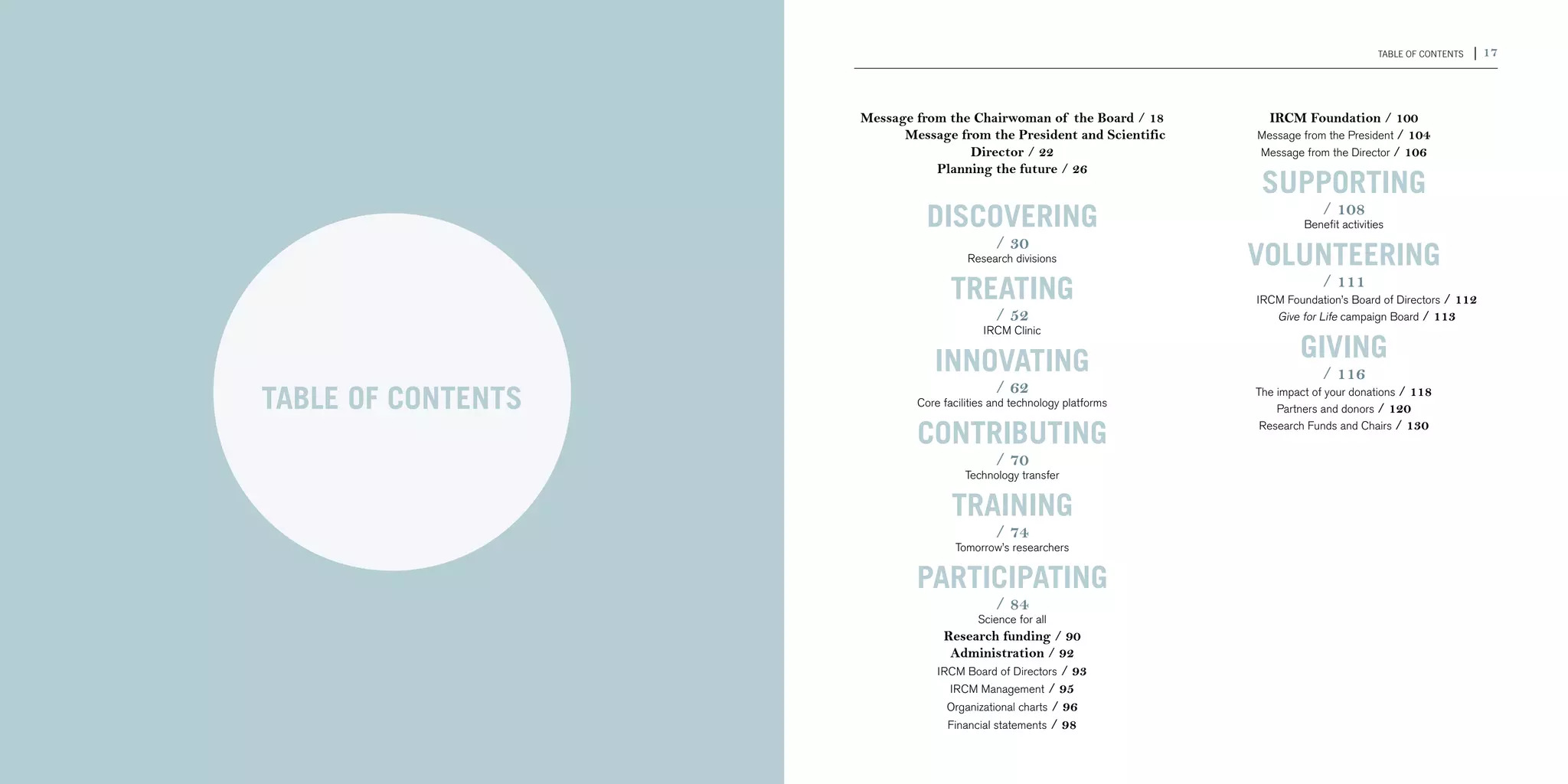 16 | 2011-2012 IRCM ANNUAL REPORT                                                                                                        TABLE OF CONTENTS   | 17



                                                          Message from the Chairwoman of the Board / 18           IRCM Foundation / 100
                                                        	       Message from the President and Scientific       Message from the President / 104
                                                                          Director / 22                         Message from the Director / 106
                                                                     Planning the future / 26
                                                                                                                 SUPPORTING
                                                                   dISCOVERING                                               / 108
                                                                                                                         Benefit activities
                                                                                 / 30
                                                                           Research divisions                   Volunteering
                                                                        TrEATING                            	
                                                                                                                             / 111
                                                                                                                IRCM Foundation’s Board of Directors / 112
                                                                                 / 52                       	      Give for Life campaign Board / 113
                                                                              IRCM Clinic


                                                                    InnovATING                                          GIVING
                                                                                                                             / 116
                                                                                 / 62
                                    TABLE OF CONTENTS            Core facilities and technology platforms
                                                                                                                The impact of your donations / 118
                                                                                                                    Partners and donors / 120

                                                                 ContribuTING                                    Research Funds and Chairs / 130


                                                                                 / 70
                                                                           Technology transfer


                                                                        TRAINING
                                                                                 / 74
                                                                         Tomorrow’s researchers


                                                                 ParticipATING
                                                                                 / 84
                                                                             Science for all
                                                                      Research funding / 90
                                                                       Administration / 92
                                                                     IRCM Board of Directors / 93
                                                                       IRCM Management / 95
                                                                       Organizational charts / 96
                                                                       Financial statements / 98
 