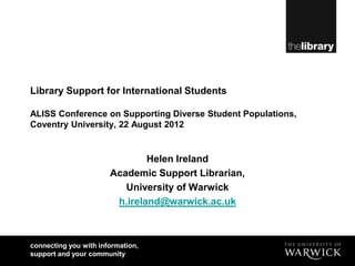 Library Support for International Students

ALISS Conference on Supporting Diverse Student Populations,
Coventry University, 22 August 2012


                               Helen Ireland
                       Academic Support Librarian,
                          University of Warwick
                        h.ireland@warwick.ac.uk



connecting you with information,
support and your community
 