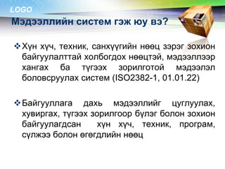 LOGO

Мэдээллийн систем гэж юу вэ?
Хүн хүч, техник, санхүүгийн нөөц зэрэг зохион
байгуулалттай холбогдох нөөцтэй, мэдээллээр
хангах ба түгээх зорилготой мэдээлэл
боловсруулах систем (ISO2382-1, 01.01.22)
Байгууллага дахь мэдээллийг цуглуулах,
хувиргах, түгээх зорилгоор бүлэг болон зохион
байгуулагдсан
хүн хүч, техник, програм,
сүлжээ болон өгөгдлийн нөөц

 