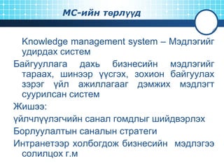 МС-ийн төрлүүд

Knowledge management system – Мэдлэгийг
удирдах систем
Байгууллага дахь бизнесийн мэдлэгийг
тараах, шинээр үүсгэх, зохион байгуулах
зэрэг үйл ажиллагааг дэмжих мэдлэгт
суурилсан систем
Жишээ:
үйлчлүүлэгчийн санал гомдлыг шийдвэрлэх
Борлуулалтын саналын стратеги
Интранетээр холбогдож бизнесийн мэдлэгээ
солилцох г.м

 