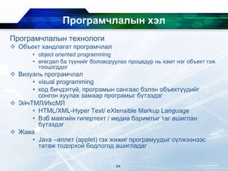 Програмчлалын хэл
Програмчлалын технологи
 Объект хандлагат програмчлал
• object oriented programming
• өгөгдөл ба түүнийг боловсруулах процедур нь хамт нэг объект гэж
тооцогддог
 Визуаль програмчлал
• visual programming
• код бичдэггүй, програмын сангаас бэлэн объектүүдийг
сонгон хуулах замаар програмыг бүтээдэг
 ЭйчТМЛ/ИксМЛ
• HTML/XML-Hyper Text/ eXtensible Markup Language
• Вэб маягийн гипертехт / медиа баримтыг таг ашиглан
бүтээдэг
 Жава
• Java –аплет (applet) гэх жижиг програмуудыг сүлжээнээс
татаж тодорхой бодлогод ашигладаг
24
 