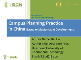 2012 Symposium
              The Power of Partnership


Campus Planning Practice
in China Based on Sustainable Development
              Author Name: Kai Liu
              Author Title: Associate Prof.
              Huazhong University of
              Science and Technology
              Email: lk89@163.com
 