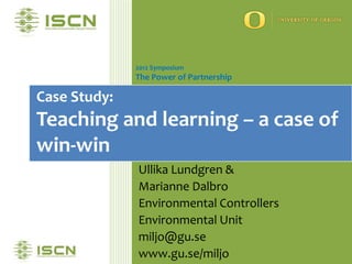 2012 Symposium
              The Power of Partnership

Case Study:
Teaching and learning – a case of
win-win
              Ullika Lundgren &
              Marianne Dalbro
              Environmental Controllers
              Environmental Unit
              miljo@gu.se
              www.gu.se/miljo
 
