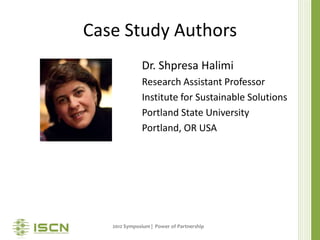 Case Study Authors
              Dr. Shpresa Halimi
              Research Assistant Professor
              Institute for Sustainable Solutions
              Portland State University
              Portland, OR USA




   2012 Symposium | Power of Partnership
 