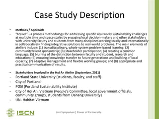 Case Study Description
•   Methods / Approach
-   “Atelier” - a process methodology for addressing specific real world sustainability challenges
    at multiple time and space scales by engaging local decision-makers and other stakeholders
    with university faculty and students from many disciplines working locally and internationally
    in collaboratively finding integrative solutions to real-world problems. The main elements of
    ateliers include: (1) transdisciplinary, whole-system problem-based learning; (2)
    community/client sponsorship; (3) stakeholder participation; (4) creating a common
    language; (5) blurring of the distinction between faculty and student, research and
    education; (6) ensuring knowledge transfer to future generations and building of local
    capacity; (7) adaptive management and flexible working groups; and (8) appropriate and
    practical communication of results.

•   Stakeholders Involved in the Hoi An Atelier (September, 2011)
-   Portland State University (students, faculty, and staff)
-   City of Portland
-   POSI (Portland Sustainability Institute)
-   City of Hoi An, Vietnam (People’s Committee, local government officials,
    community groups, students from Danang University)
-   UN- Habitat Vietnam


                                 2012 Symposium | Power of Partnership
 