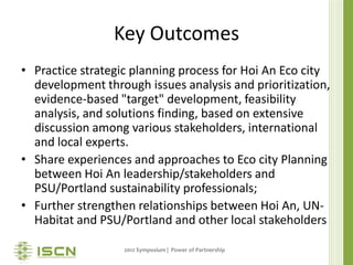 Key Outcomes
• Practice strategic planning process for Hoi An Eco city
  development through issues analysis and prioritization,
  evidence-based "target" development, feasibility
  analysis, and solutions finding, based on extensive
  discussion among various stakeholders, international
  and local experts.
• Share experiences and approaches to Eco city Planning
  between Hoi An leadership/stakeholders and
  PSU/Portland sustainability professionals;
• Further strengthen relationships between Hoi An, UN-
  Habitat and PSU/Portland and other local stakeholders

                   2012 Symposium | Power of Partnership
 