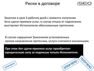 Риски в договоре

Заказчик в срок 5 рабочих дней с момента получения
Акта сдачи-приемки услуг, в случае отказа от подписания,
выставляет Исполнителю обоснованную претензию.


В случае нарушения Заказчиком установленных
сроков направления претензии, услуги считаются оказанными.

При этом Акт сдачи-приемки услуг приобретает
юридическую силу за подписью только Исполнителя.
 