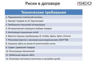 Риски в договоре
               Технические требования
1. Подключение платежной системы
2. Импорт товаров из 1С: Бухгалтерия
3. Требования поисковой оптимизации
4. Интерактивный помощник выбора товаров
5. Интеграция социальных сетей
6. Верстка страниц под браузеры IE, Firefox, Opera, Safari, Chrome
7. Резиновая верстка с минимальным разрешением 1024*768
8. Нагрузка сайта не менее N посетителей в сутки
9. Сервис сравнения товаров
10. Регистрация посетителей
11. Мобильная версия сайта
12. Установка счетчиков статистики и настройка целей
 