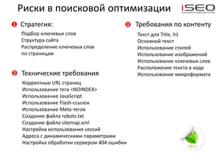 Риски в поисковой оптимизации
❶   Стратегия:                            ❸   Требования по контенту
    Подбор ключевых слов                      Текст для Title, h1
    Структура сайта                           Основной текст
    Распределение ключевых слов               Использование стилей
    по страницам                              Использование изображений
                                              Использование ключевых слов
                                              Расположение текста в коде
❷   Технические требования                    Использование микроформата
    Корректные URL страниц
    Использование тега <NOINDEX>
    Использование JavaScript
    Использование Flash-ссылок
    Использование Meta-тегов
    Создание файла robots.txt
    Создание файла sitemap.xml
    Настройка использования сессий
    Адреса с динамическими параметрами
    Настройка обработки сервером 404 ошибки
 