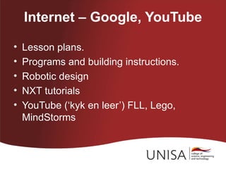 Internet – Google, YouTube

•   Lesson plans.
•   Programs and building instructions.
•   Robotic design
•   NXT tutorials
•   YouTube (‘kyk en leer’) FLL, Lego,
    MindStorms
 