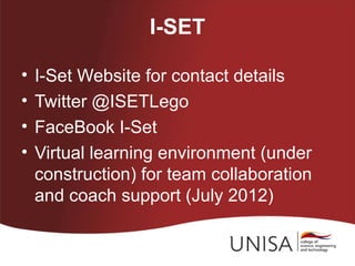 I-SET

•   I-Set Website for contact details
•   Twitter @ISETLego
•   FaceBook I-Set
•   Virtual learning environment (under
    construction) for team collaboration
    and coach support (July 2012)
 