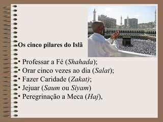 Os cinco pilares do Islã

• Professar a Fé (Shahada);
• Orar cinco vezes ao dia (Salat);
• Fazer Caridade (Zakat);
• Jejuar (Saum ou Siyam)
• Peregrinação a Meca (Haj),
 