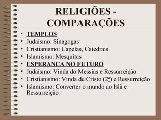 RELIGIÕES -
            COMPARAÇÕES
•   TEMPLOS
•   Judaísmo: Sinagogas
•   Cristianismo: Capelas, Catedrais
•   Islamismo: Mesquitas
•   ESPERANÇA NO FUTURO
•   Judaísmo: Vinda do Messias e Ressurreição
•   Cristianismo: Vinda de Cristo (2ª) e Ressurreição
•   Islamismo: Converter o mundo ao Islã e
    Ressurreição
 