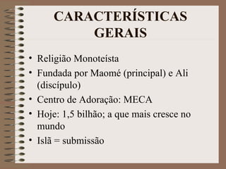 CARACTERÍSTICAS
          GERAIS
• Religião Monoteísta
• Fundada por Maomé (principal) e Ali
  (discípulo)
• Centro de Adoração: MECA
• Hoje: 1,5 bilhão; a que mais cresce no
  mundo
• Islã = submissão
 