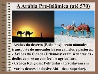 A Arábia Pré-Islâmica (até 570)




- Árabes do deserto (Beduínos): eram nômades -
 transporte de mercadorias em camelos e pastores.
 - Árabes da Cidade (Urbanos): eram sedentários -
 dedicavam-se ao comércio e agricultura.
 - Crença Religiosa: Politeístas (acreditavam em
   vários deuses, inclusive Alá – deus superior).
 