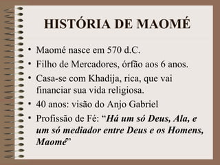 HISTÓRIA DE MAOMÉ
• Maomé nasce em 570 d.C.
• Filho de Mercadores, órfão aos 6 anos.
• Casa-se com Khadija, rica, que vai
  financiar sua vida religiosa.
• 40 anos: visão do Anjo Gabriel
• Profissão de Fé: “Há um só Deus, Ala, e
  um só mediador entre Deus e os Homens,
  Maomé”
 
