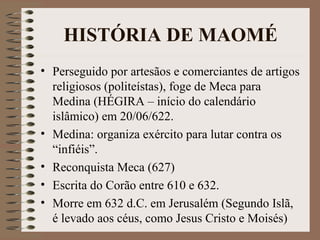 HISTÓRIA DE MAOMÉ
• Perseguido por artesãos e comerciantes de artigos
  religiosos (politeístas), foge de Meca para
  Medina (HÉGIRA – início do calendário
  islâmico) em 20/06/622.
• Medina: organiza exército para lutar contra os
  “infiéis”.
• Reconquista Meca (627)
• Escrita do Corão entre 610 e 632.
• Morre em 632 d.C. em Jerusalém (Segundo Islã,
  é levado aos céus, como Jesus Cristo e Moisés)
 