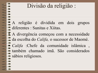 Divisão da religião :

• A religião é dividida em dois grupos
  diferentes : Sunitas e Xiitas.
• A divergência começou com a necessidade
  da escolha do Califa, o sucessor de Maomé.
• Califa :Chefe da comunidade islâmica ,
  também chamado imã. São considerados
  sábios religiosos.
 