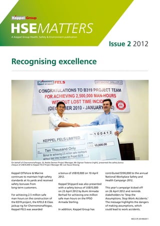 Recognising excellence
Issue 2 2012
HSEMATTERSA Keppel Group Health, Safety & Environment publication
MICA (P) 201/09/2011
On behalf of Chernomonaftogaz, GL Noble Denton Project Manager, Mr Ognian Todorov (right), presented the safety bonus
cheque of US$10,000 to Keppel FELS Project Manager Mr Loe Hauw Sheong
Keppel Offshore & Marine
continues to maintain high safety
standards at its yards and received
safety bonuses from
long-term customers.
For achieving 2.5 million safe
man-hours on the construction of
the B319 project, the KFELS B Class
jackup rig for Chernomonaftogaz,
Keppel FELS was awarded
a bonus of US$10,000 on 10 April
2012.
Keppel Shipyard was also presented
with a safety bonus of US$15,000
on 23 April 2012 by Bumi Armada
Berhad for achieving one million
safe man-hours on the FPSO
Armada Sterling.
In addition, Keppel Group has
contributed $100,000 to the annual
National Workplace Safety and
Health Campaign 2012.
This year’s campaign kicked off
on 26 April 2012 and reminds
stakeholders to ‘Stop the
Assumptions. Stop Work Accidents.’
The message highlights the dangers
of making assumptions, which
could lead to work accidents.
 
