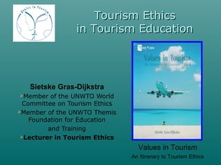 Tourism Ethics
                 in Tourism Education




   Sietske Gras-Dijkstra
Member   of the UNWTO World
  Committee on Tourism Ethics
Member of the UNWTO Themis
    Foundation for Education
         and Training
 Lecturer in Tourism Ethics

                                  Values in Tourism
                                An Itinerary to Tourism Ethics
 