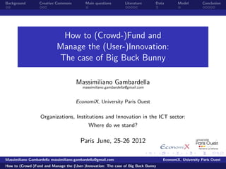 Background        Creative Commons         Main questions       Literature     Data        Model        Conclusion




                            How to (Crowd-)Fund and
                           Manage the (User-)Innovation:
                           The case of Big Buck Bunny

                                      Massimiliano Gambardella
                                         massimiliano.gambardella@gmail.com


                                      EconomiX, University Paris Ouest


                   Organizations, Institutions and Innovation in the ICT sector:
                                             Where do we stand?

                                        Paris June, 25-26 2012

Massimiliano Gambardella massimiliano.gambardella@gmail.com                        EconomiX, University Paris Ouest
How to (Crowd-)Fund and Manage the (User-)Innovation: The case of Big Buck Bunny
 