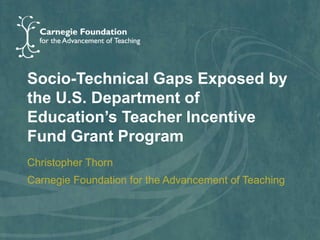 Socio-Technical Gaps Exposed by
the U.S. Department of
Education’s Teacher Incentive
Fund Grant Program
Christopher Thorn
Carnegie Foundation for the Advancement of Teaching
 