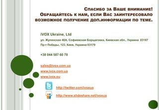 СПАСИБО ЗА ВАШЕ ВНИМАНИЕ!
  ОБРАЩАЙТЕСЬ К НАМ, ЕСЛИ ВАС ЗАИНТЕРЕСОВАЛО
ВОЗМОЖНОЕ ПОЛУЧЕНИЕ ДОП.ИНФОРМАЦИИ ПО ТЕМЕ.


  iVOX Ukraine, Ltd
  ул. Жулянская 40A, Софиевская Борщаговка, Киевская обл., Украина 03187
  Пр-т Победы, 123, Киев, Украина 03179


  +38 044 587 60 78


  sales@ivox.com.ua
  www.ivox.com.ua
  www.ivox.eu


            http://twitter.com/ivoxua

            http://www.slideshare.net/ivoxua
 