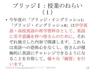 ブリッジⅠ：授業のねらい
        （１）
• 今年度の「ブリッジ・イングリッシュI」
  「ブリッジ・イングリッシュII」は中学英
  語・高校英語の再学習科目として、英語
  に苦手意識を持つ皆さんのために、それ
  ぞれ独立した内容で開講します。これら
  は英語への恐怖心をなくし、皆さんが積
  極的に英語にチャレンジできるようにな
  ることを目指して、様々な「練習」を行
  います。
関連情報は http://goo.gl/1nw2i をどうぞ！（随時更新）   12
 