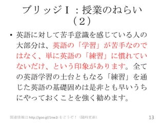 ブリッジⅠ：授業のねらい
        （２）
• 英語に対して苦手意識を感じている人の
  大部分は、英語の「学習」が苦手なので
  はなく、単に英語の「練習」に慣れてい
  ないだけ、という印象があります。全て
  の英語学習の土台ともなる「練習」を通
  じた英語の基礎固めは是非とも早いうち
  にやっておくことを強く勧めます。

関連情報は http://goo.gl/1nw2i をどうぞ！（随時更新）   13
 