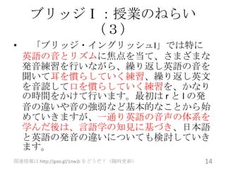ブリッジⅠ：授業のねらい
         （３）
•    「ブリッジ・イングリッシュI」では特に
    英語の音とリズムに焦点を当て、さまざまな
    発音練習を行いながら、繰り返し英語の音を
    聞いて耳を慣らしていく練習、繰り返し英文
    を音読して口を慣らしていく練習を、かなり
    の時間をかけて行います。最初は r と l の発
    音の違いや音の強弱など基本的なことから始
    めていきますが、一通り英語の音声の体系を
    学んだ後は、言語学の知見に基づき、日本語
    と英語の発音の違いについても検討していき
    ます。
関連情報は http://goo.gl/1nw2i をどうぞ！（随時更新）   14
 