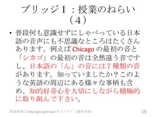 ブリッジⅠ：授業のねらい
        （４）
• 普段何も意識せずにしゃべっている日本
  語の音声にも不思議なところはたくさん
  あります。例えば Chicago の最初の音と
  「シカゴ」の最初の音は全然違う音です
  し、日本語の「ん」の音には７種類の音
  があります。知っていましたか？このよ
  うな英語の周辺にある様々な事柄も含
  め、知的好奇心を大切にしながら積極的
  に取り組んで下さい。
関連情報は http://goo.gl/1nw2i をどうぞ！（随時更新）   15
 