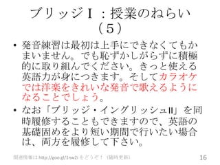 ブリッジⅠ：授業のねらい
        （５）
• 発音練習は最初は上手にできなくてもか
  まいません。でも恥ずかしがらずに積極
  的に取り組んでください。きっと使える
  英語力が身につきます。そしてカラオケ
  では洋楽をきれいな発音で歌えるように
  なることでしょう。
• なお「ブリッジ・イングリッシュII」を同
  時履修することもできますので、英語の
  基礎固めをより短い期間で行いたい場合
  は、両方を履修して下さい。
関連情報は http://goo.gl/1nw2i をどうぞ！（随時更新）   16
 