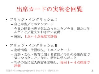出席カードの実物を回覧
• ブリッジ・イングリッシュⅠ
   – 自己申告／ミニアンケート
   – 今日の授業内容で気になったこと／今日、新たに学
     んだこと／覚えておきたい表現
   – 毎回、１点〜４点程度で評価

• ブリッジ・イングリッシュⅡ
   – 定時出席・予習状況、ミニアンケート
   – 言語・文化・教育に関する質問／今日の授業内容で
     気になったこと／今日、新たに学んだこと
   – 判子の数に記入内容を加味し、毎回１〜４点程度で
     評価
関連情報は http://goo.gl/1nw2i をどうぞ！（随時更新）   2
 