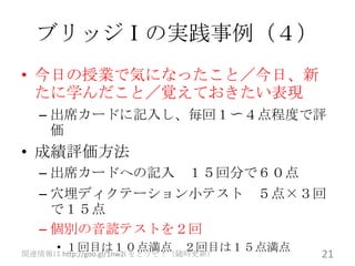 ブリッジⅠの実践事例（４）
• 今日の授業で気になったこと／今日、新
  たに学んだこと／覚えておきたい表現
   – 出席カードに記入し、毎回１〜４点程度で評
     価
• 成績評価方法
   – 出席カードへの記入 １５回分で６０点
   – 穴埋ディクテーション小テスト ５点×３回
     で１５点
   – 個別の音読テストを２回
      • １回目は１０点満点 ２回目は１５点満点
関連情報は http://goo.gl/1nw2i をどうぞ！（随時更新）   21
 