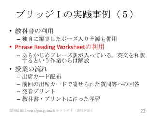 ブリッジⅠの実践事例（５）
• 教科書の利用
   – 独自に編集したポーズ入り音源も併用
• Phrase Reading Worksheetの利用
   – あらかじめフレーズ訳が入っている。英文を和訳
     するという作業からは解放
• 授業の流れ
   –   出席カード配布
   –   前回の出席カードで寄せられた質問等への回答
   –   発音プリント
   –   教科書・プリントに沿った学習
関連情報は http://goo.gl/1nw2i をどうぞ！（随時更新）   22
 