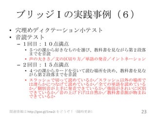 ブリッジⅠの実践事例（６）
• 穴埋めディクテーション小テスト
• 音読テスト
   – １回目：１０点満点
      • ５つの課から好きなものを選び、教科書を見ながら第２段落
        までを音読
      • 声の大きさ／文の区切り方／単語の発音／イントネーション
   – ２回目：１５点満点
      • ４つの課からカードを引いて読む場所を決め、教科書を見な
        がら第２段落までを音読
      • スラッシュで切って読めているか／スラッシュ以外の場所で
        は滑らかにつなげて読めているか／全ての単語を読めている
        か／個別音が上手に発音できているか／強弱がきれいに区別
        できているか／音の上げ下げは自然か／教科書音源が物まね
        できているか


関連情報は http://goo.gl/1nw2i をどうぞ！（随時更新）   23
 