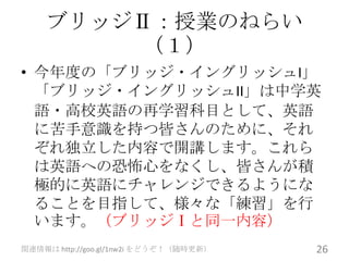 ブリッジⅡ：授業のねらい
        （１）
• 今年度の「ブリッジ・イングリッシュI」
  「ブリッジ・イングリッシュII」は中学英
  語・高校英語の再学習科目として、英語
  に苦手意識を持つ皆さんのために、それ
  ぞれ独立した内容で開講します。これら
  は英語への恐怖心をなくし、皆さんが積
  極的に英語にチャレンジできるようにな
  ることを目指して、様々な「練習」を行
  います。（ブリッジⅠと同一内容）
関連情報は http://goo.gl/1nw2i をどうぞ！（随時更新）   26
 