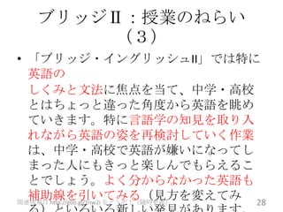 ブリッジⅡ：授業のねらい
       （３）
• 「ブリッジ・イングリッシュII」では特に
  英語の
  しくみと文法に焦点を当て、中学・高校
  とはちょっと違った角度から英語を眺め
  ていきます。特に言語学の知見を取り入
  れながら英語の姿を再検討していく作業
  は、中学・高校で英語が嫌いになってし
  まった人にもきっと楽しんでもらえるこ
  とでしょう。よく分からなかった英語も
  補助線を引いてみる（見方を変えてみ 28
関連情報は http://goo.gl/1nw2i をどうぞ！（随時更新）
 