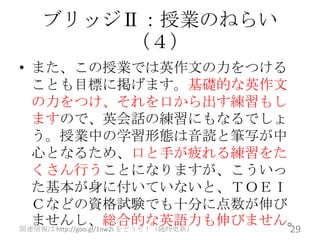 ブリッジⅡ：授業のねらい
       （４）
• また、この授業では英作文の力をつける
  ことも目標に掲げます。基礎的な英作文
  の力をつけ、それを口から出す練習もし
  ますので、英会話の練習にもなるでしょ
  う。授業中の学習形態は音読と筆写が中
  心となるため、口と手が疲れる練習をた
  くさん行うことになりますが、こういっ
  た基本が身に付いていないと、ＴＯＥＩ
  Ｃなどの資格試験でも十分に点数が伸び
  ませんし、総合的な英語力も伸びません。
                                   29
関連情報は http://goo.gl/1nw2i をどうぞ！（随時更新）
 