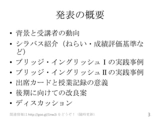 発表の概要
• 背景と受講者の動向
• シラバス紹介（ねらい・成績評価基準な
  ど）
• ブリッジ・イングリッシュⅠの実践事例
• ブリッジ・イングリッシュⅡの実践事例
• 出席カードと授業記録の意義
• 後期に向けての改良案
• ディスカッション
関連情報は http://goo.gl/1nw2i をどうぞ！（随時更新）   3
 