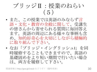 ブリッジⅡ：授業のねらい
        （５）
• また、この授業では英語のみならず言
  語・文化・教育の全般に関して、受講生
  の皆さんから寄せられる質問に毎回答え
  ます。英語の周辺にある様々な事柄も含
  め、知的好奇心を大切にしながら積極的
  に取り組んで下さい。
• なお「ブリッジ・イングリッシュI」を同
  時履修することもできますので、英語の
  基礎固めをより短い期間で行いたい場合
  は、両方を履修して下さい。
関連情報は http://goo.gl/1nw2i をどうぞ！（随時更新）   30
 