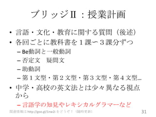 ブリッジⅡ：授業計画
• 言語・文化・教育に関する質問（後述）
• 各回ごとに教科書を１課〜３課分ずつ
   – Be動詞と一般動詞
   – 否定文 疑問文
   – 助動詞
   – 第１文型・第２文型・第３文型・第４文型…
• 中学・高校の英文法とは尐々異なる視点
  から
   – 言語学の知見やレキシカルグラマーなど
関連情報は http://goo.gl/1nw2i をどうぞ！（随時更新）   31
 