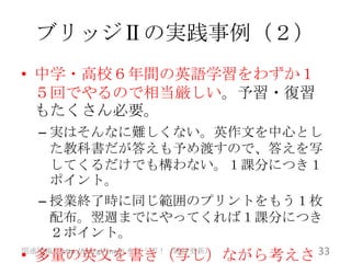 ブリッジⅡの実践事例（２）
• 中学・高校６年間の英語学習をわずか１
  ５回でやるので相当厳しい。予習・復習
  もたくさん必要。
   – 実はそんなに難しくない。英作文を中心とし
     た教科書だが答えも予め渡すので、答えを写
     してくるだけでも構わない。１課分につき１
     ポイント。
   – 授業終了時に同じ範囲のプリントをもう１枚
     配布。翌週までにやってくれば１課分につき
     ２ポイント。
• 多量の英文を書き（写し）ながら考えさ 33
関連情報は http://goo.gl/1nw2i をどうぞ！（随時更新）
 