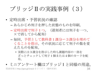 ブリッジⅡの実践事例（３）
• 定時出席・予習状況の確認
   – あらかじめ判子を押した状態のものを印刷。
   – 定時出席で判子１つ。（遅刻者には判子を一つ、
     ×で消してから配布）
   – 毎回、予習として教科書１課分〜３課分を埋めて
     くることを指示。その状況に応じて判子の数を変
     えたものを配布。
      • 実際には３課分を指示した時も課題内容の一部を
        ざっとチェックして判子１個または４個のカードを配
        布。
• ミニアンケート欄はブリッジⅠと同様の用途。
関連情報は http://goo.gl/1nw2i をどうぞ！（随時更新）   34
 
